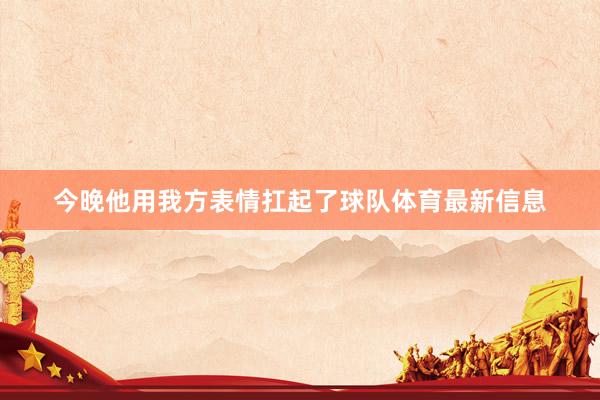 今晚他用我方表情扛起了球队体育最新信息