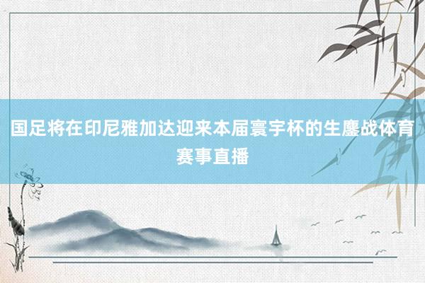 国足将在印尼雅加达迎来本届寰宇杯的生鏖战体育赛事直播