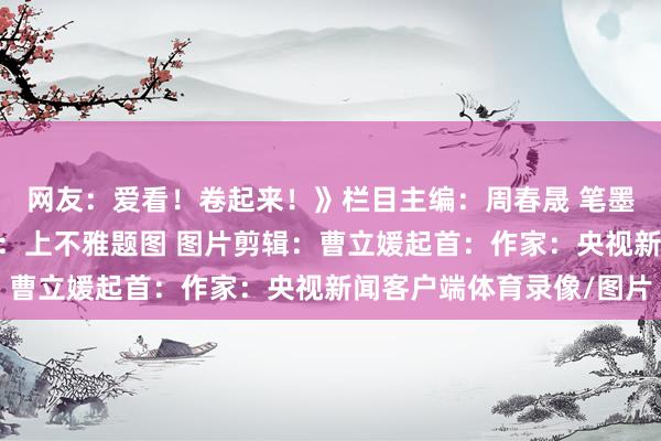 网友：爱看！卷起来！》栏目主编：周春晟 笔墨剪辑：施薇 题图起首：上不雅题图 图片剪辑：曹立媛起首：作家：央视新闻客户端体育录像/图片