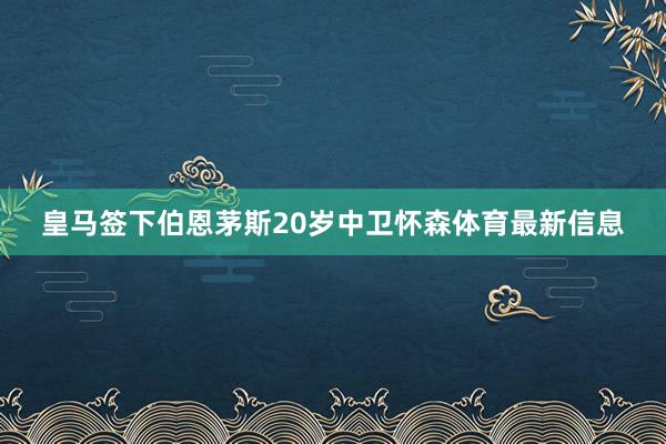 皇马签下伯恩茅斯20岁中卫怀森体育最新信息