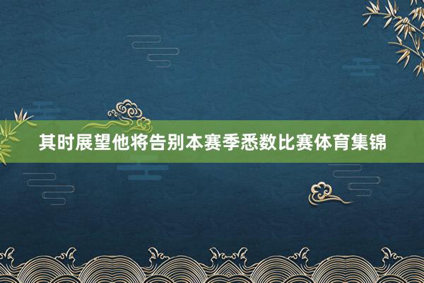 其时展望他将告别本赛季悉数比赛体育集锦