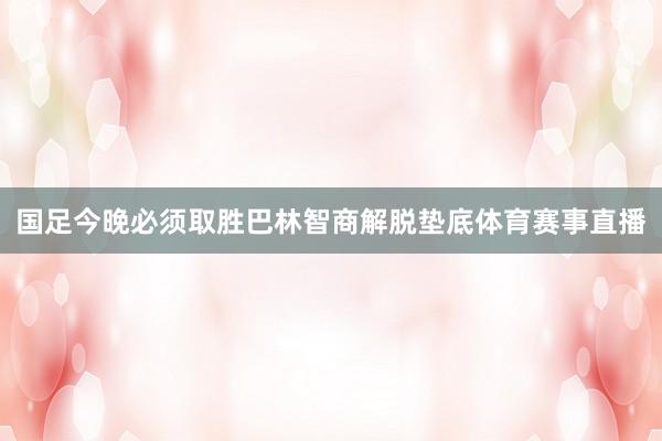 国足今晚必须取胜巴林智商解脱垫底体育赛事直播