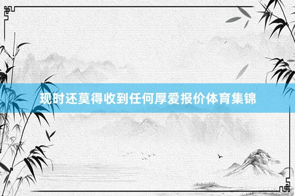 现时还莫得收到任何厚爱报价体育集锦