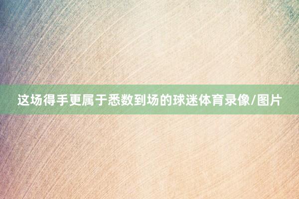 这场得手更属于悉数到场的球迷体育录像/图片