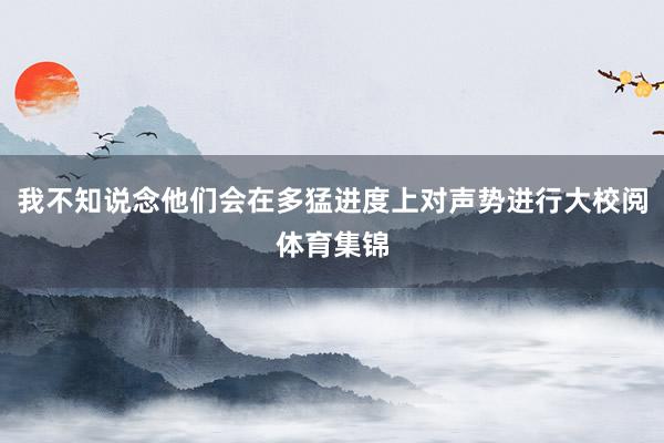 我不知说念他们会在多猛进度上对声势进行大校阅体育集锦