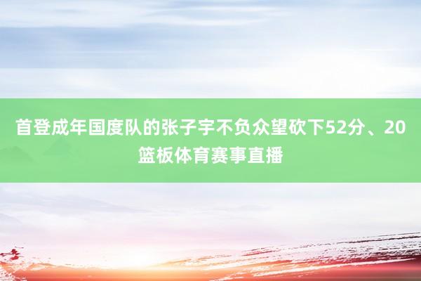 首登成年国度队的张子宇不负众望砍下52分、20篮板体育赛事直播