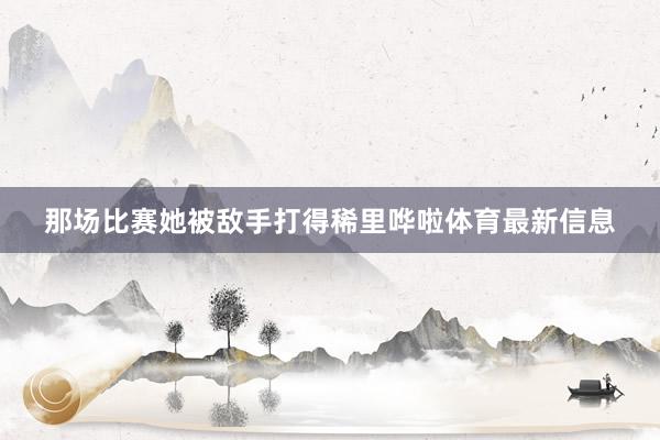 那场比赛她被敌手打得稀里哗啦体育最新信息