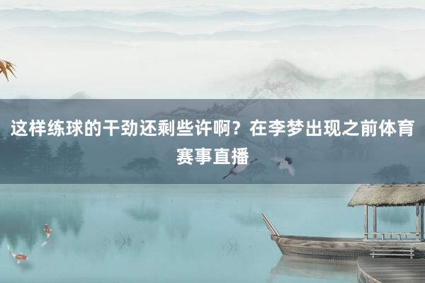 这样练球的干劲还剩些许啊?在李梦出现之前体育赛事直播