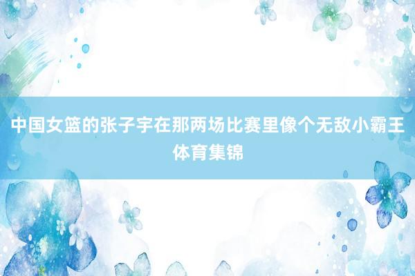 中国女篮的张子宇在那两场比赛里像个无敌小霸王体育集锦