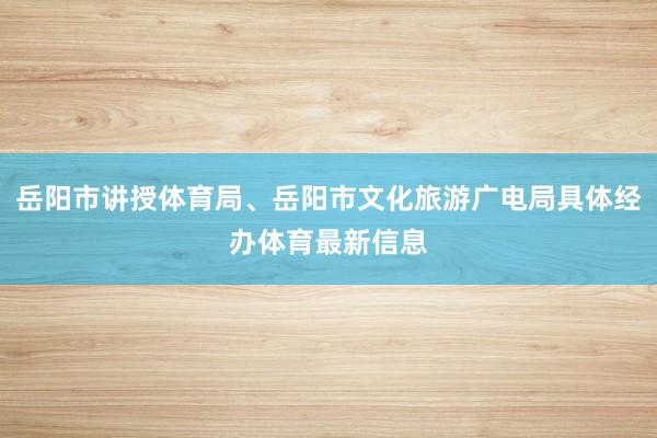 岳阳市讲授体育局、岳阳市文化旅游广电局具体经办体育最新信息