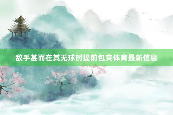 敌手甚而在其无球时提前包夹体育最新信息