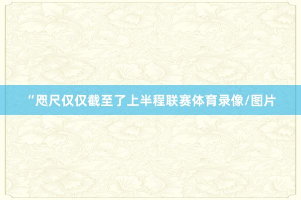 “咫尺仅仅截至了上半程联赛体育录像/图片