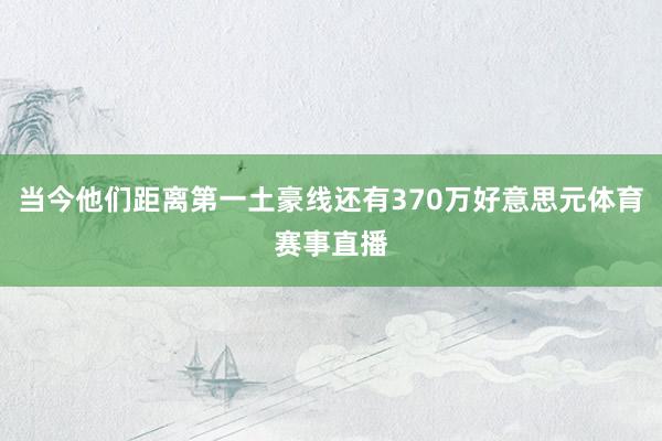 当今他们距离第一土豪线还有370万好意思元体育赛事直播