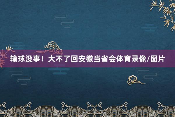输球没事!大不了回安徽当省会体育录像/图片