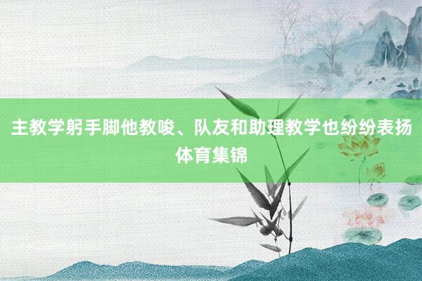 主教学躬手脚他教唆、队友和助理教学也纷纷表扬体育集锦