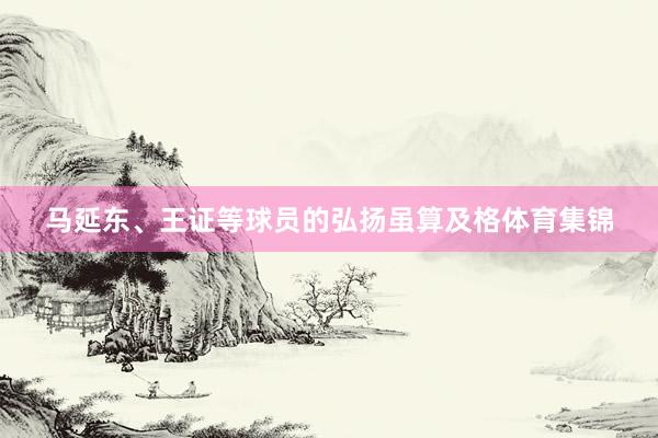 马延东、王证等球员的弘扬虽算及格体育集锦