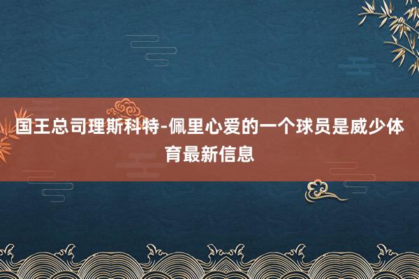 国王总司理斯科特-佩里心爱的一个球员是威少体育最新信息