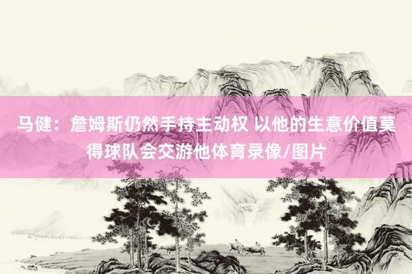马健：詹姆斯仍然手持主动权 以他的生意价值莫得球队会交游他体育录像/图片