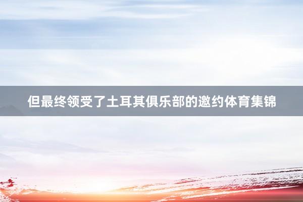 但最终领受了土耳其俱乐部的邀约体育集锦