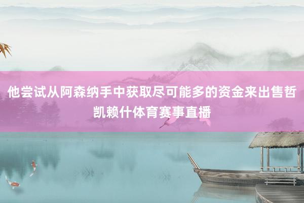 他尝试从阿森纳手中获取尽可能多的资金来出售哲凯赖什体育赛事直播