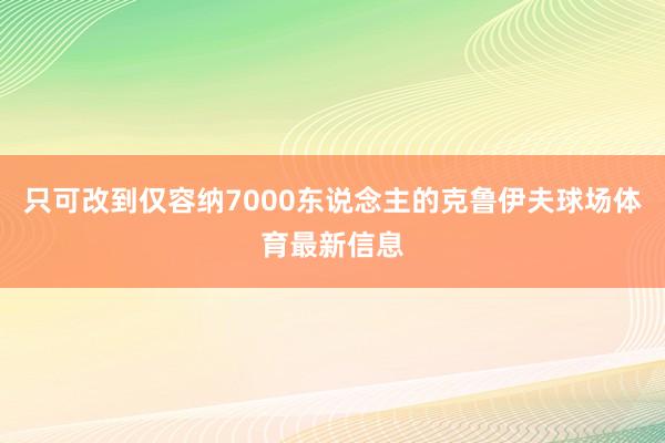 只可改到仅容纳7000东说念主的克鲁伊夫球场体育最新信息