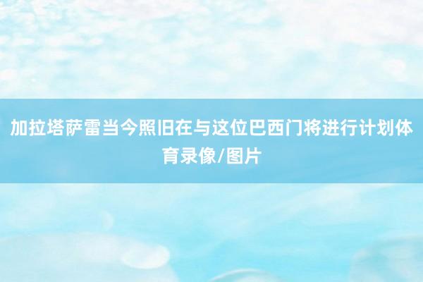 加拉塔萨雷当今照旧在与这位巴西门将进行计划体育录像/图片