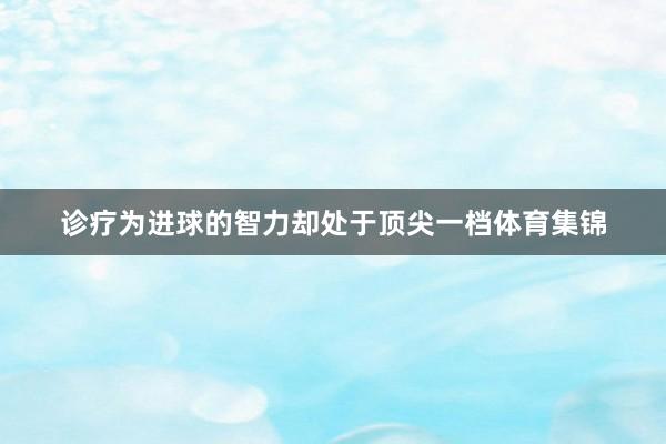 诊疗为进球的智力却处于顶尖一档体育集锦