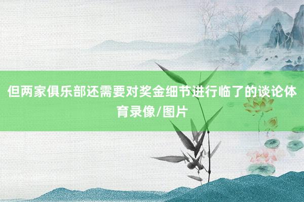 但两家俱乐部还需要对奖金细节进行临了的谈论体育录像/图片