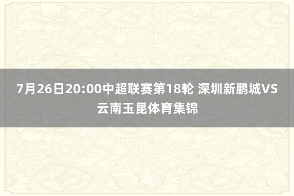 7月26日20:00中超联赛第18轮 深圳新鹏城VS云南玉昆体育集锦