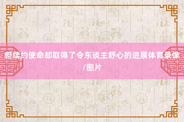 但续约使命却取得了令东谈主舒心的进展体育录像/图片