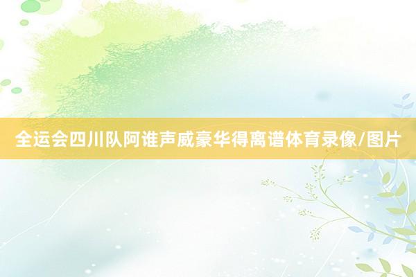 全运会四川队阿谁声威豪华得离谱体育录像/图片