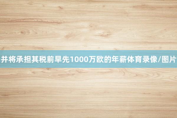 并将承担其税前早先1000万欧的年薪体育录像/图片