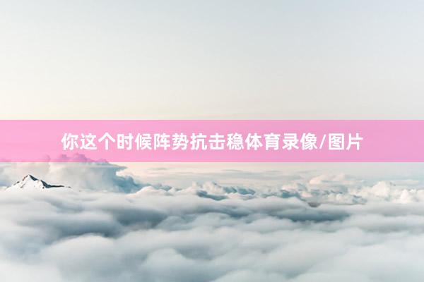 你这个时候阵势抗击稳体育录像/图片