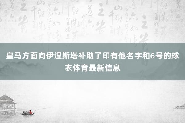 皇马方面向伊涅斯塔补助了印有他名字和6号的球衣体育最新信息