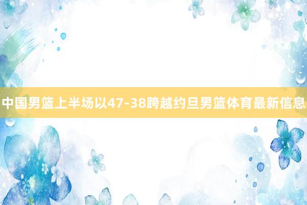 中国男篮上半场以47-38跨越约旦男篮体育最新信息