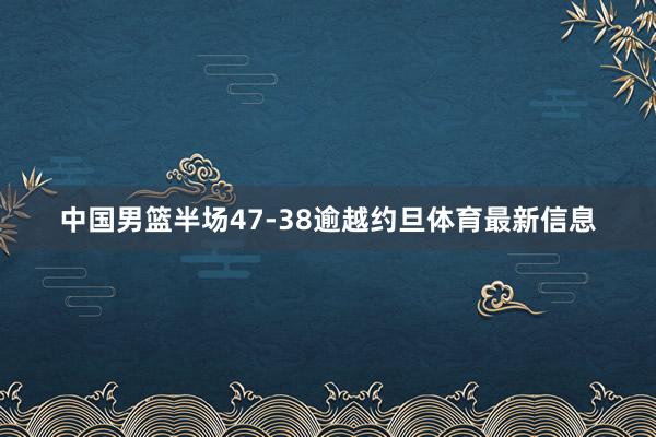 中国男篮半场47-38逾越约旦体育最新信息