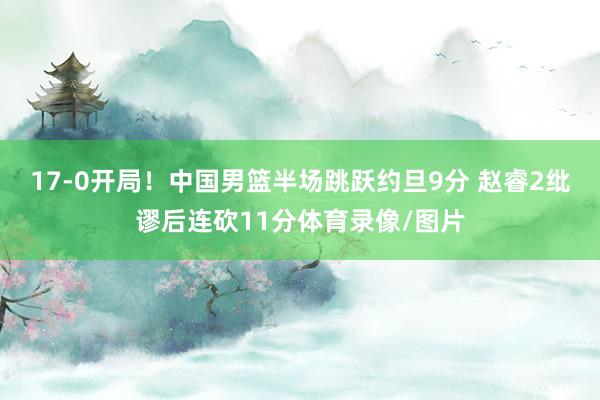 17-0开局！中国男篮半场跳跃约旦9分 赵睿2纰谬后连砍11分体育录像/图片