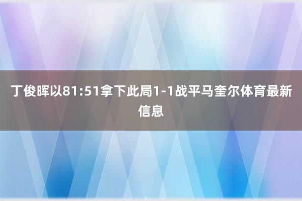 丁俊晖以81:51拿下此局1-1战平马奎尔体育最新信息