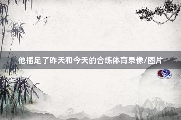 他插足了昨天和今天的合练体育录像/图片