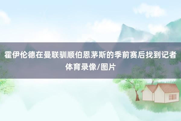 霍伊伦德在曼联驯顺伯恩茅斯的季前赛后找到记者体育录像/图片