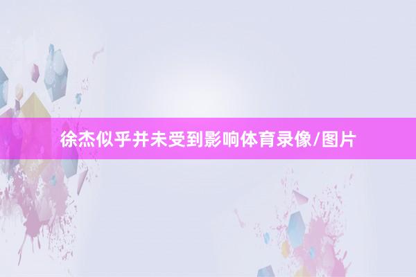 徐杰似乎并未受到影响体育录像/图片
