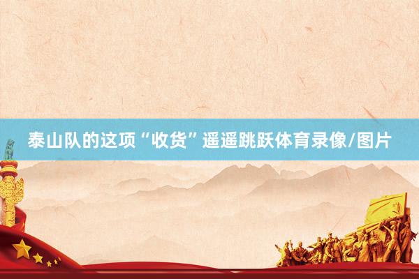 泰山队的这项“收货”遥遥跳跃体育录像/图片