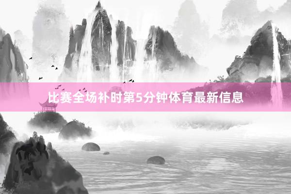 比赛全场补时第5分钟体育最新信息