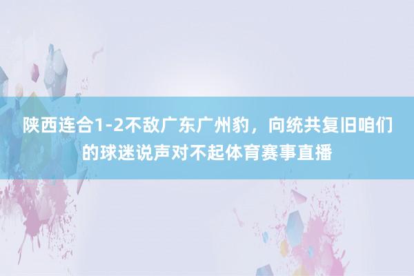 陕西连合1-2不敌广东广州豹，向统共复旧咱们的球迷说声对不起体育赛事直播