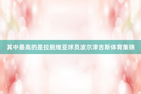 其中最高的是拉脱维亚球员波尔津吉斯体育集锦