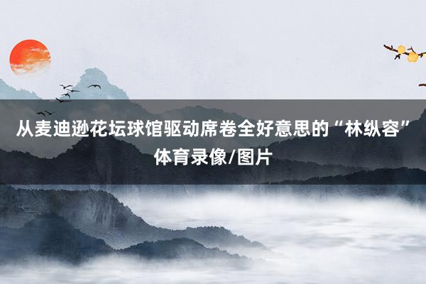 从麦迪逊花坛球馆驱动席卷全好意思的“林纵容”体育录像/图片