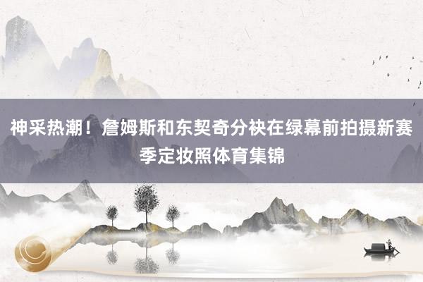神采热潮！詹姆斯和东契奇分袂在绿幕前拍摄新赛季定妆照体育集锦