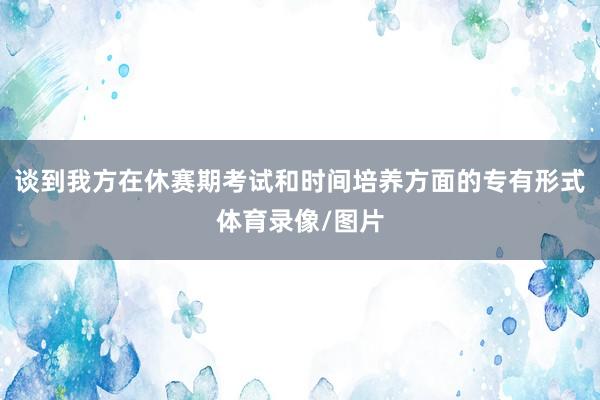 谈到我方在休赛期考试和时间培养方面的专有形式体育录像/图片