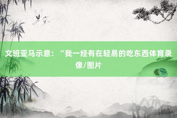 文班亚马示意：“我一经有在轻易的吃东西体育录像/图片