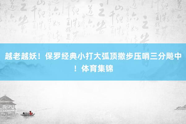 越老越妖！保罗经典小打大弧顶撤步压哨三分飚中！体育集锦